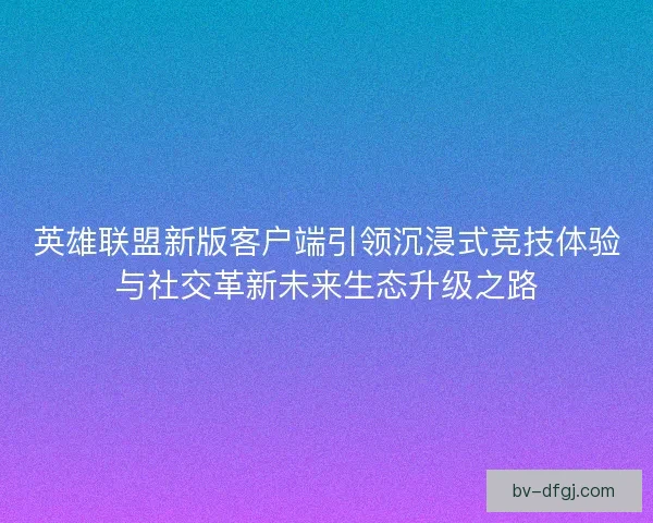 英雄联盟新版客户端引领沉浸式竞技体验与社交革新未来生态升级之路