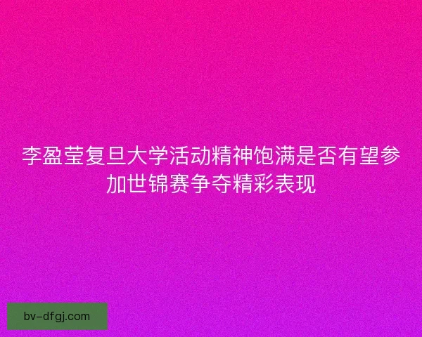 李盈莹复旦大学活动精神饱满是否有望参加世锦赛争夺精彩表现