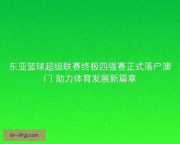 东亚篮球超级联赛终极四强赛正式落户澳门 助力体育发展新篇章