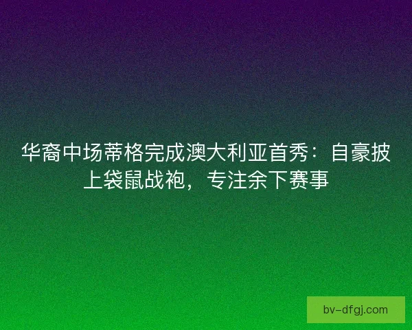 华裔中场蒂格完成澳大利亚首秀：自豪披上袋鼠战袍，专注余下赛事