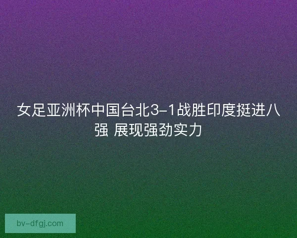 女足亚洲杯中国台北3-1战胜印度挺进八强 展现强劲实力